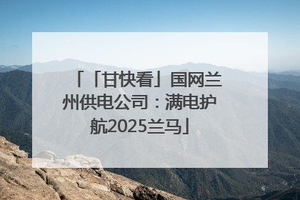 「甘快看」国网兰州供电公司：满电护航2025兰马