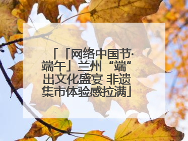 「网络中国节·端午」兰州“端”出文化盛宴 非遗集市体验感拉满