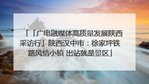 「广电融媒体高质量发展陕西采访行」陕西汉中市：徐家坪铁路风情小镇 出站就是景区