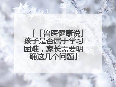 「鲁医健康说」孩子是否属于学习困难，家长需要明确这几个问题