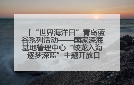 “世界海洋日”青岛蓝谷系列活动——国家深海基地管理中心“蛟龙入海 逐梦深蓝”主题开放日活动成功举办