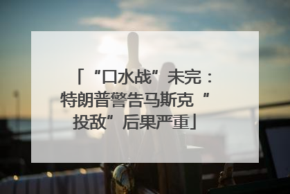 “口水战”未完：特朗普警告马斯克“投敌”后果严重