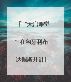 “天宫课堂”在匈牙利布达佩斯开讲