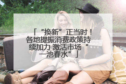 “换新”正当时！各地提振消费政策持续加力 激活市场“一池春水”