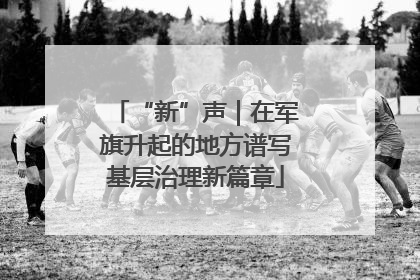 “新”声｜在军旗升起的地方谱写基层治理新篇章