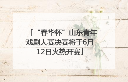 “春华杯”山东青年戏剧大赛决赛将于6月12日火热开赛