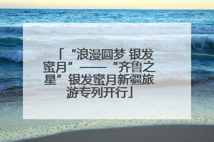 “浪漫圆梦 银发蜜月”——“齐鲁之星”银发蜜月新疆旅游专列开行