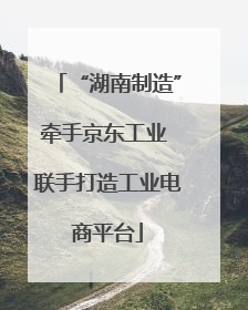 “湖南制造”牵手京东工业 联手打造工业电商平台