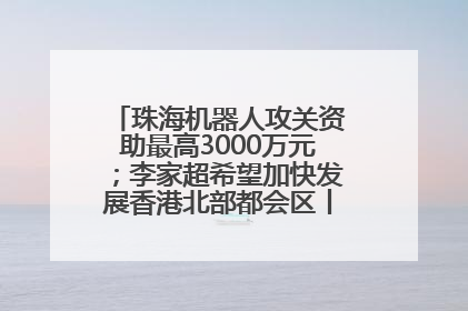 珠海机器人攻关资助最高3000万元；李家超希望加快发展香港北部都会区丨大湾区财经早参