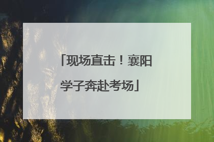 现场直击！襄阳学子奔赴考场