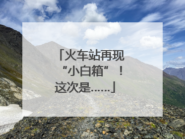 火车站再现“小白箱”！这次是……