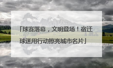 球赛落幕，文明登场！宿迁球迷用行动擦亮城市名片