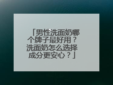 男性洗面奶哪个牌子最好用？洗面奶怎么选择成分更安心？