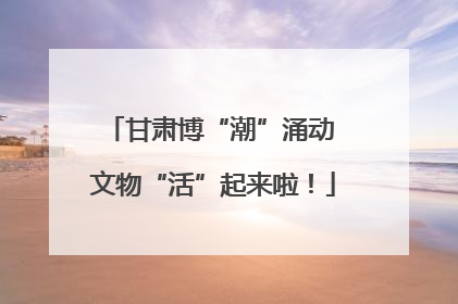 甘肃博“潮”涌动 文物“活”起来啦！
