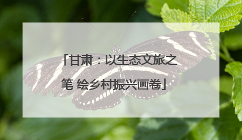 甘肃：以生态文旅之笔 绘乡村振兴画卷