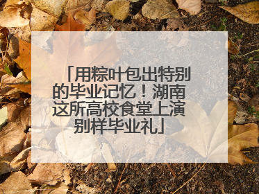 用粽叶包出特别的毕业记忆！湖南这所高校食堂上演别样毕业礼