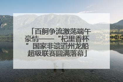 百舸争流激荡端午豪情——“杞里香杯”国家非遗道州龙船超级联赛圆满落幕