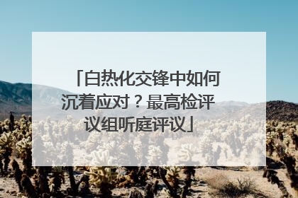 白热化交锋中如何沉着应对？最高检评议组听庭评议