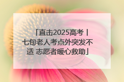 直击2025高考丨七旬老人考点外突发不适 志愿者暖心救助