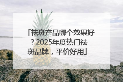 祛斑产品哪个效果好？2025年度热门祛斑品牌，平价好用