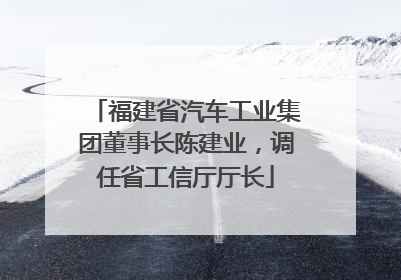 福建省汽车工业集团董事长陈建业，调任省工信厅厅长