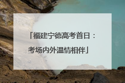 福建宁德高考首日：考场内外温情相伴