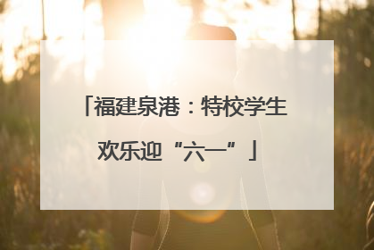 福建泉港：特校学生 欢乐迎“六一”