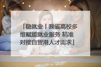 稳就业丨我省高校多维赋能就业服务 精准对接自贸港人才需求