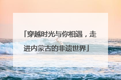 穿越时光与你相遇，走进内蒙古的非遗世界