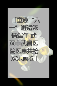 童趣“六一”邂逅浓情端午 武汉市武昌医院医患共绘欢乐画卷