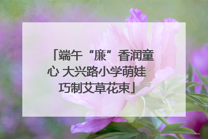 端午“廉”香润童心 大兴路小学萌娃巧制艾草花束
