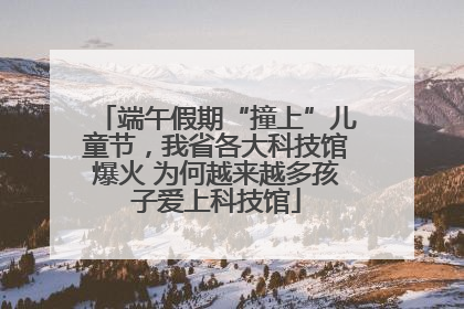 端午假期“撞上”儿童节，我省各大科技馆爆火 为何越来越多孩子爱上科技馆