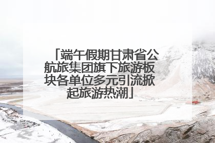 端午假期甘肃省公航旅集团旗下旅游板块各单位多元引流掀起旅游热潮