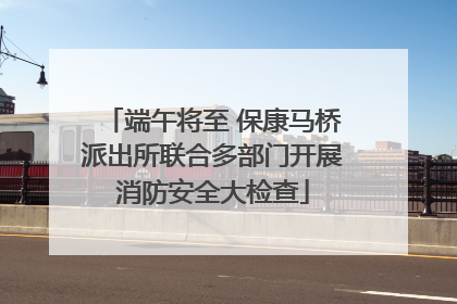 端午将至 保康马桥派出所联合多部门开展消防安全大检查