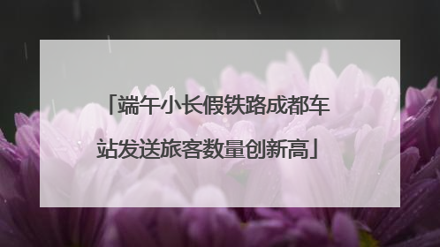 端午小长假铁路成都车站发送旅客数量创新高