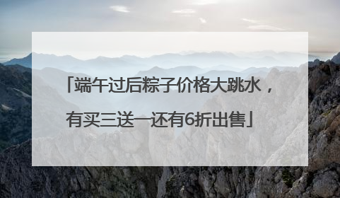 端午过后粽子价格大跳水，有买三送一还有6折出售