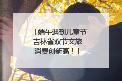 端午遇到儿童节 吉林省双节文旅消费创新高！