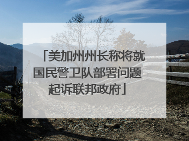美加州州长称将就国民警卫队部署问题起诉联邦政府