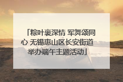 粽叶裹深情 军舞颂同心 无锡惠山区长安街道举办端午主题活动