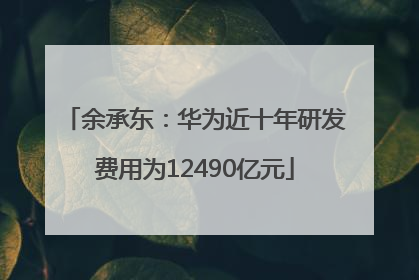 余承东：华为近十年研发费用为12490亿元