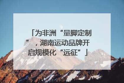 为非洲“量脚定制”，湖南运动品牌开启规模化“远征”