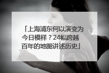 上海浦东何以演变为今日模样？24幅跨越百年的地图讲述历史