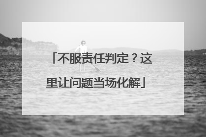 不服责任判定？这里让问题当场化解