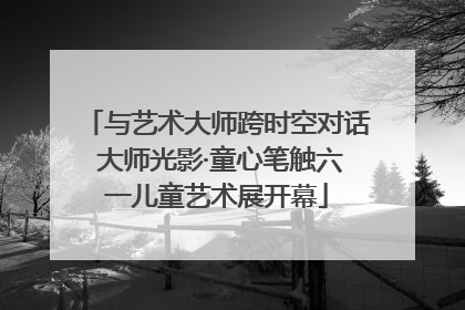 与艺术大师跨时空对话 大师光影·童心笔触六一儿童艺术展开幕