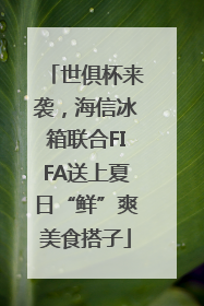世俱杯来袭，海信冰箱联合FIFA送上夏日“鲜”爽美食搭子