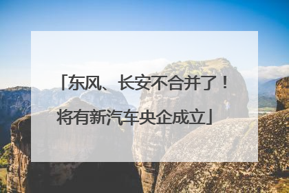 东风、长安不合并了！将有新汽车央企成立