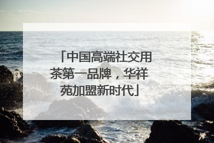 中国高端社交用茶第一品牌，华祥苑加盟新时代