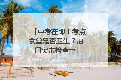 中考在即！考点食堂是否卫生？厦门突击检查→