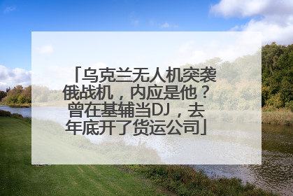 乌克兰无人机突袭俄战机，内应是他？曾在基辅当DJ，去年底开了货运公司