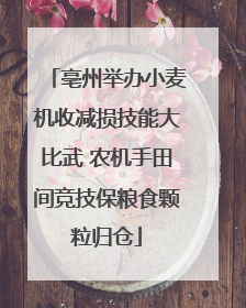 亳州举办小麦机收减损技能大比武 农机手田间竞技保粮食颗粒归仓